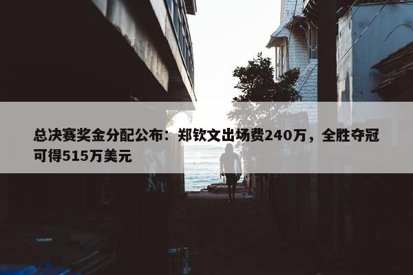 总决赛奖金分配公布：郑钦文出场费240万，全胜夺冠可得515万美元