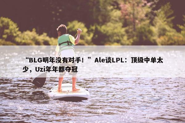 “BLG明年没有对手！”Ale谈LPL：顶级中单太少，Uzi年年都夺冠