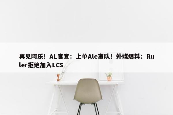 再见阿乐！AL官宣：上单Ale离队！外媒爆料：Ruler拒绝加入LCS