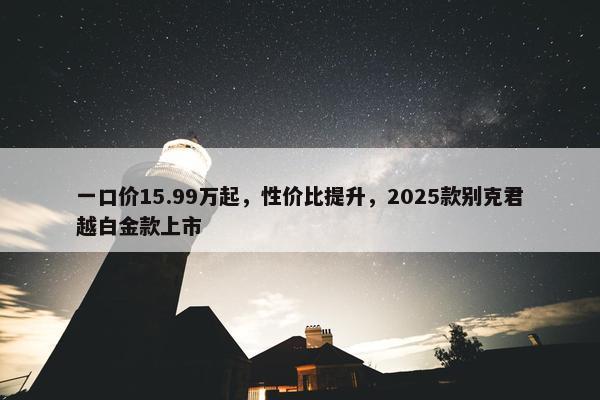 一口价15.99万起，性价比提升，2025款别克君越白金款上市