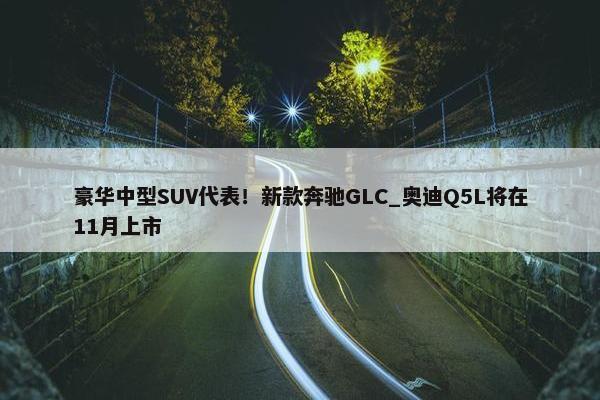 豪华中型SUV代表！新款奔驰GLC_奥迪Q5L将在11月上市