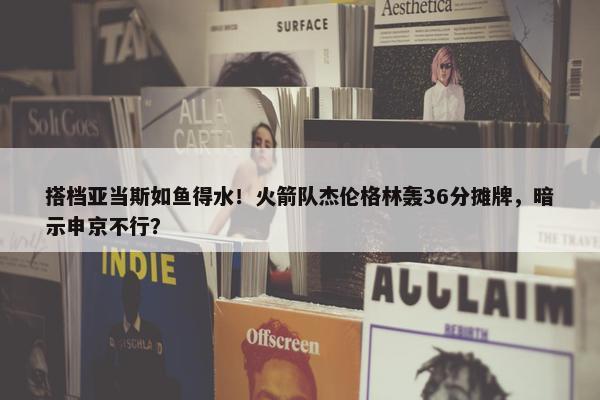 搭档亚当斯如鱼得水！火箭队杰伦格林轰36分摊牌，暗示申京不行？