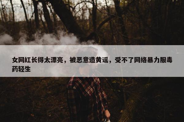 女网红长得太漂亮，被恶意造黄谣，受不了网络暴力服毒药轻生