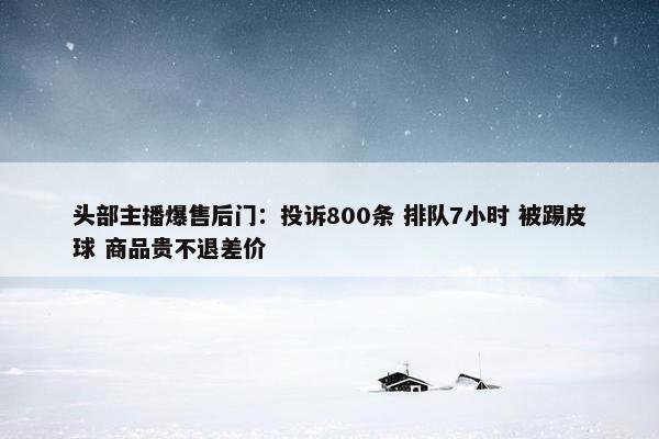 头部主播爆售后门：投诉800条 排队7小时 被踢皮球 商品贵不退差价