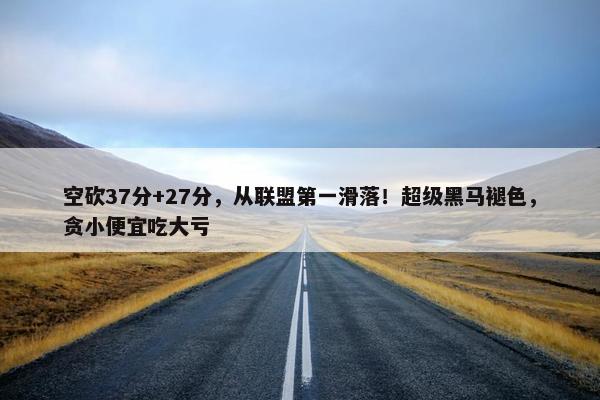 空砍37分+27分，从联盟第一滑落！超级黑马褪色，贪小便宜吃大亏