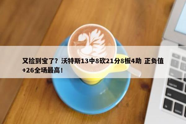 又捡到宝了？沃特斯13中8砍21分8板4助 正负值+26全场最高！