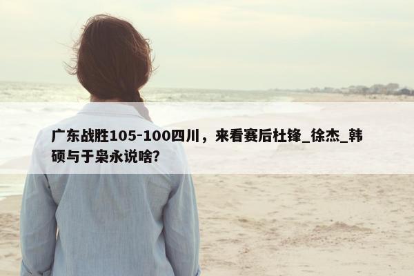 广东战胜105-100四川，来看赛后杜锋_徐杰_韩硕与于枭永说啥？