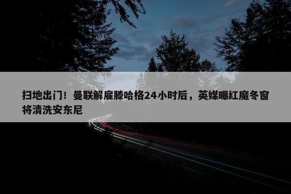 扫地出门！曼联解雇滕哈格24小时后，英媒曝红魔冬窗将清洗安东尼