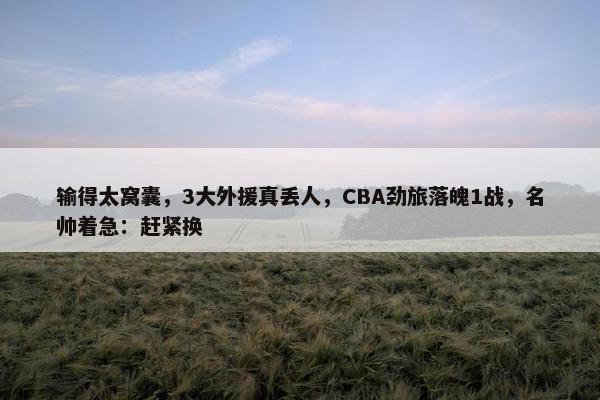 输得太窝囊，3大外援真丢人，CBA劲旅落魄1战，名帅着急：赶紧换