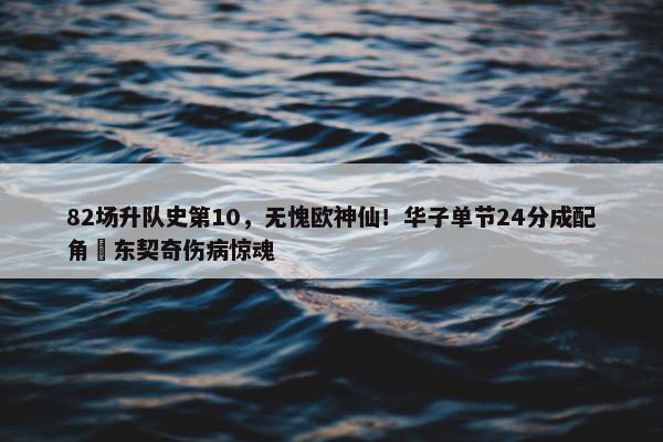 82场升队史第10，无愧欧神仙！华子单节24分成配角 东契奇伤病惊魂