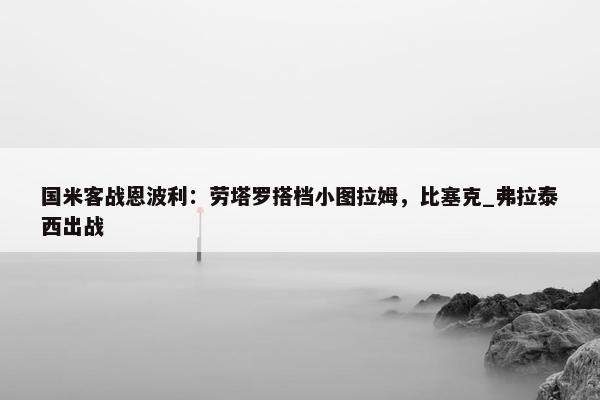 国米客战恩波利：劳塔罗搭档小图拉姆，比塞克_弗拉泰西出战