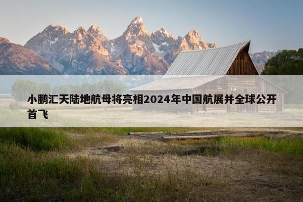 小鹏汇天陆地航母将亮相2024年中国航展并全球公开首飞