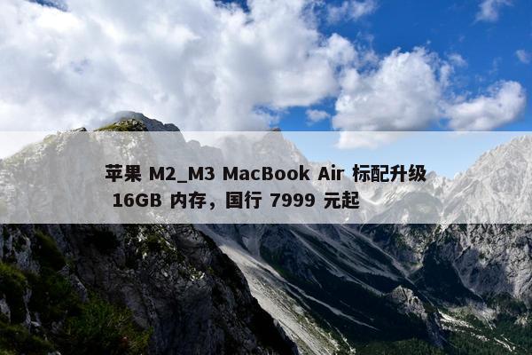 苹果 M2_M3 MacBook Air 标配升级 16GB 内存，国行 7999 元起