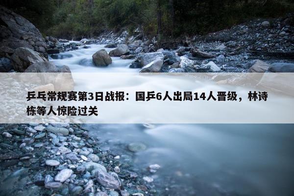 乒乓常规赛第3日战报：国乒6人出局14人晋级，林诗栋等人惊险过关