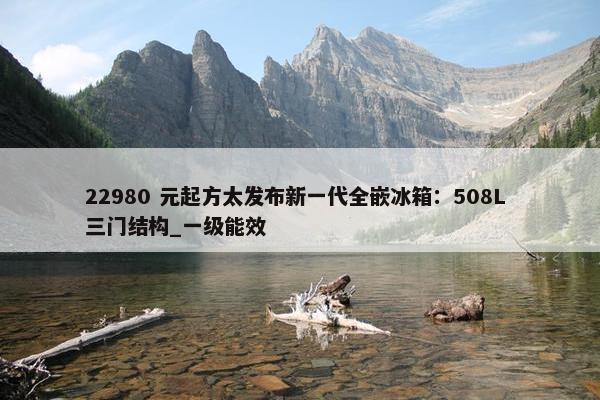 22980 元起方太发布新一代全嵌冰箱：508L 三门结构_一级能效