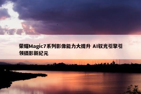 荣耀Magic7系列影像能力大提升 AI驭光引擎引领摄影新纪元