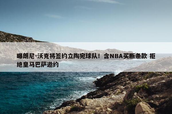 曝朗尼-沃克将签约立陶宛球队！含NBA买断条款 拒绝皇马巴萨邀约