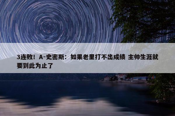 3连败！A-史密斯：如果老里打不出成绩 主帅生涯就要到此为止了