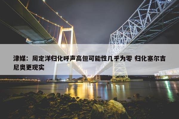 津媒：周定洋归化呼声高但可能性几乎为零 归化塞尔吉尼奥更现实