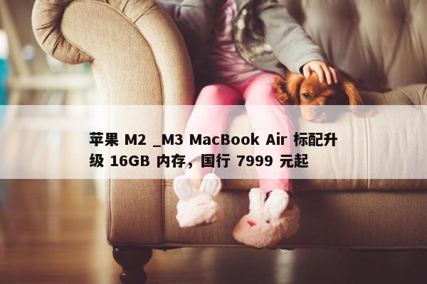 苹果 M2 _M3 MacBook Air 标配升级 16GB 内存，国行 7999 元起