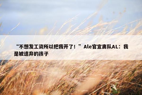 “不想发工资所以把我开了！”Ale官宣离队AL：我是被遗弃的孩子