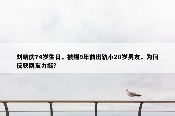 刘晓庆74岁生日，被爆9年前出轨小20岁男友，为何反获网友力挺？