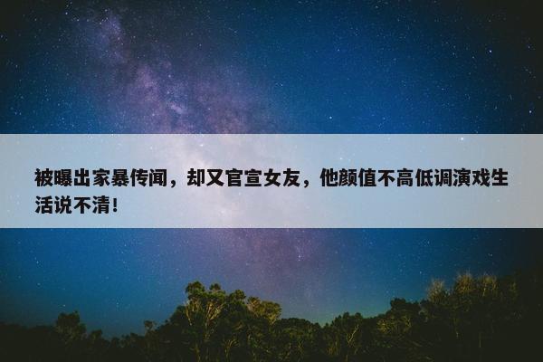 被曝出家暴传闻，却又官宣女友，他颜值不高低调演戏生活说不清！