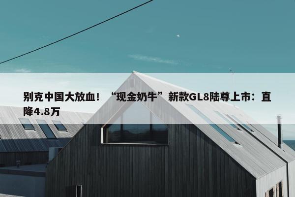 别克中国大放血！“现金奶牛”新款GL8陆尊上市：直降4.8万