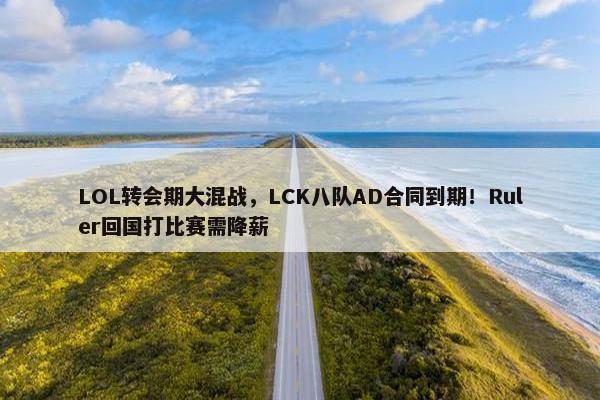 LOL转会期大混战，LCK八队AD合同到期！Ruler回国打比赛需降薪