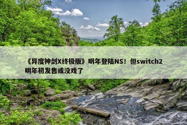 《异度神剑X终极版》明年登陆NS！但switch2明年初发售或没戏了