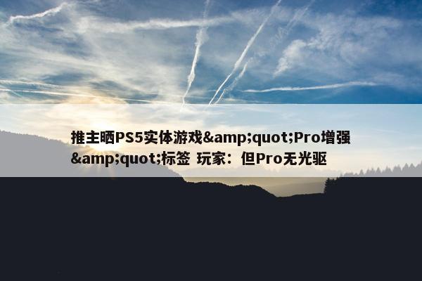 推主晒PS5实体游戏&quot;Pro增强&quot;标签 玩家：但Pro无光驱