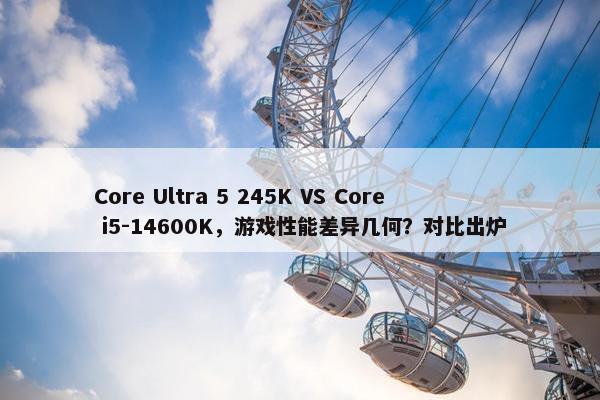 Core Ultra 5 245K VS Core i5-14600K，游戏性能差异几何？对比出炉