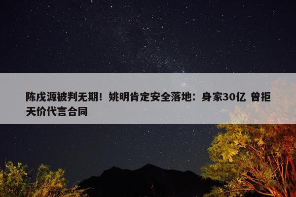 陈戌源被判无期！姚明肯定安全落地：身家30亿 曾拒天价代言合同