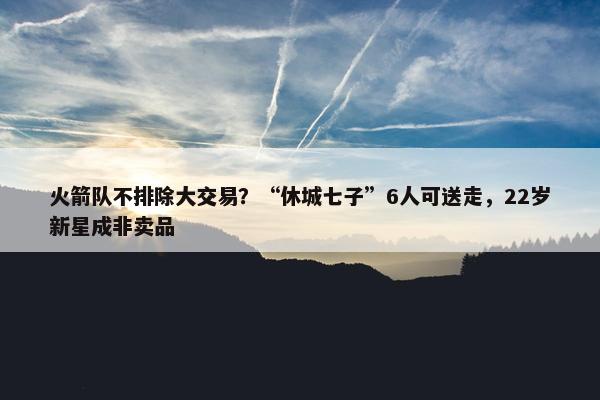 火箭队不排除大交易？“休城七子”6人可送走，22岁新星成非卖品