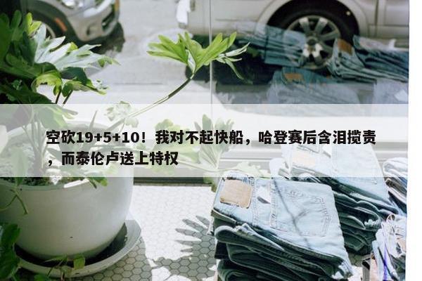 空砍19+5+10！我对不起快船，哈登赛后含泪揽责，而泰伦卢送上特权