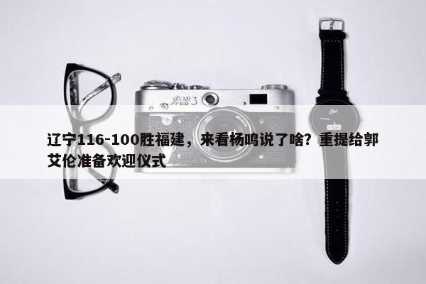 辽宁116-100胜福建，来看杨鸣说了啥？重提给郭艾伦准备欢迎仪式