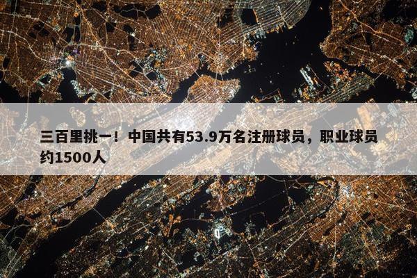 三百里挑一！中国共有53.9万名注册球员，职业球员约1500人