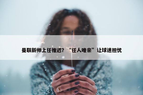 曼联新帅上任推迟？“任人唯亲”让球迷担忧