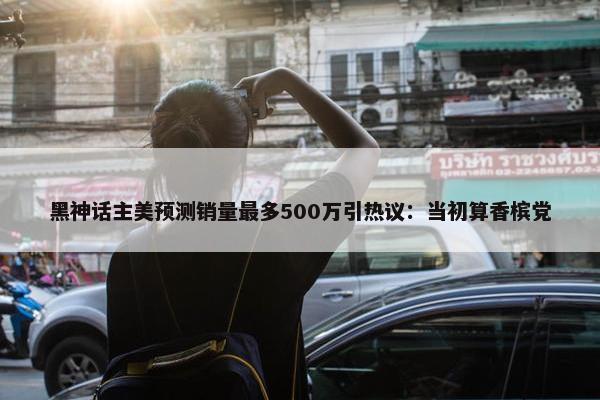 黑神话主美预测销量最多500万引热议：当初算香槟党