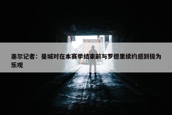 塞尔记者：曼城对在本赛季结束前与罗德里续约感到极为乐观