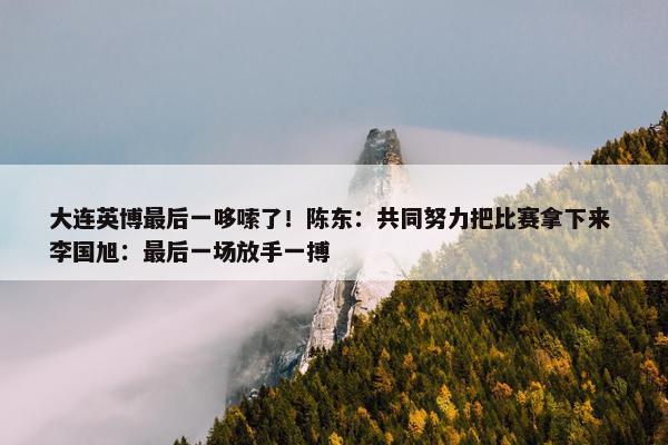 大连英博最后一哆嗦了！陈东：共同努力把比赛拿下来 李国旭：最后一场放手一搏