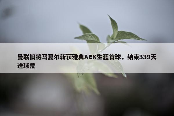 曼联旧将马夏尔斩获雅典AEK生涯首球，结束339天进球荒