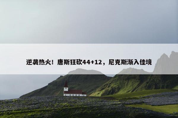 逆袭热火！唐斯狂砍44+12，尼克斯渐入佳境