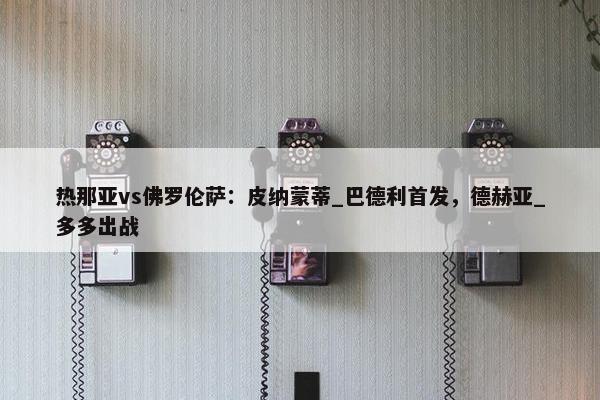 热那亚vs佛罗伦萨：皮纳蒙蒂_巴德利首发，德赫亚_多多出战