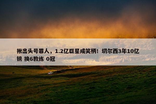 揪出头号罪人，1.2亿巨星成笑柄！切尔西3年10亿镑 换6教练 0冠