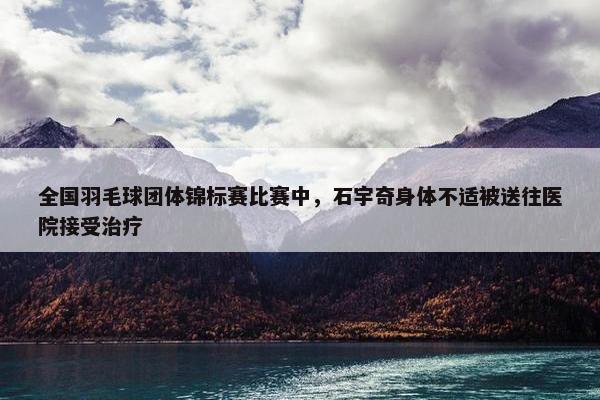 全国羽毛球团体锦标赛比赛中，石宇奇身体不适被送往医院接受治疗