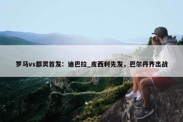 罗马vs都灵首发：迪巴拉_皮西利先发，巴尔丹齐出战