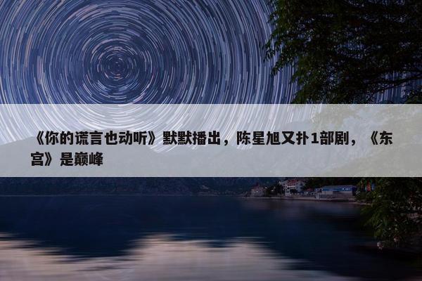 《你的谎言也动听》默默播出，陈星旭又扑1部剧，《东宫》是巅峰