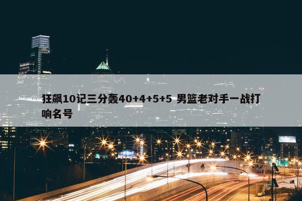 狂飙10记三分轰40+4+5+5 男篮老对手一战打响名号