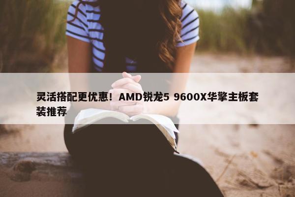 灵活搭配更优惠！AMD锐龙5 9600X华擎主板套装推荐